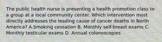 The public health nurse is presenting a health promotion class to a group at a local community center. Which intervention most directly addresses the leading cause of cancer deaths in North America? A.Smoking cessation B. Monthly self-breast exams C. Monthly testicular exams D. Annual colonoscopies