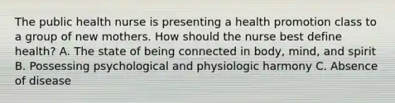 The public health nurse is presenting a health promotion class to a group of new mothers. How should the nurse best define health? A. The state of being connected in body, mind, and spirit B. Possessing psychological and physiologic harmony C. Absence of disease