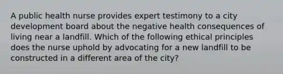 A public health nurse provides expert testimony to a city development board about the negative health consequences of living near a landfill. Which of the following ethical principles does the nurse uphold by advocating for a new landfill to be constructed in a different area of the city?