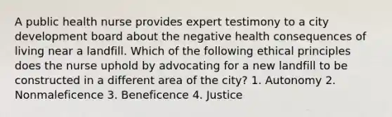 A public health nurse provides expert testimony to a city development board about the negative health consequences of living near a landfill. Which of the following ethical principles does the nurse uphold by advocating for a new landfill to be constructed in a different area of the city? 1. Autonomy 2. Nonmaleficence 3. Beneficence 4. Justice