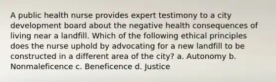 A public health nurse provides expert testimony to a city development board about the negative health consequences of living near a landfill. Which of the following ethical principles does the nurse uphold by advocating for a new landfill to be constructed in a different area of the city? a. Autonomy b. Nonmaleficence c. Beneficence d. Justice