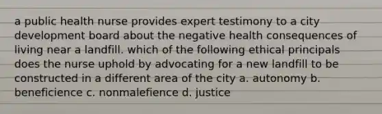 a public health nurse provides expert testimony to a city development board about the negative health consequences of living near a landfill. which of the following ethical principals does the nurse uphold by advocating for a new landfill to be constructed in a different area of the city a. autonomy b. beneficience c. nonmalefience d. justice