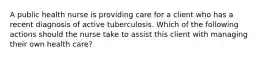 A public health nurse is providing care for a client who has a recent diagnosis of active tuberculosis. Which of the following actions should the nurse take to assist this client with managing their own health care?