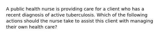 A public health nurse is providing care for a client who has a recent diagnosis of active tuberculosis. Which of the following actions should the nurse take to assist this client with managing their own health care?