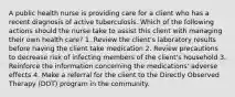 A public health nurse is providing care for a client who has a recent diagnosis of active tuberculosis. Which of the following actions should the nurse take to assist this client with managing their own health care? 1. Review the client's laboratory results before having the client take medication 2. Review precautions to decrease risk of infecting members of the client's household 3. Reinforce the information concerning the medications' adverse effects 4. Make a referral for the client to the Directly Observed Therapy (DOT) program in the community.