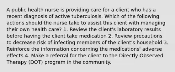 A public health nurse is providing care for a client who has a recent diagnosis of active tuberculosis. Which of the following actions should the nurse take to assist this client with managing their own health care? 1. Review the client's laboratory results before having the client take medication 2. Review precautions to decrease risk of infecting members of the client's household 3. Reinforce the information concerning the medications' adverse effects 4. Make a referral for the client to the Directly Observed Therapy (DOT) program in the community.