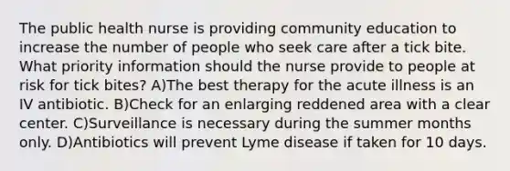 The public health nurse is providing community education to increase the number of people who seek care after a tick bite. What priority information should the nurse provide to people at risk for tick bites? A)The best therapy for the acute illness is an IV antibiotic. B)Check for an enlarging reddened area with a clear center. C)Surveillance is necessary during the summer months only. D)Antibiotics will prevent Lyme disease if taken for 10 days.