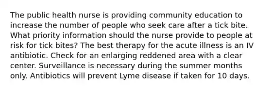 The public health nurse is providing community education to increase the number of people who seek care after a tick bite. What priority information should the nurse provide to people at risk for tick bites? The best therapy for the acute illness is an IV antibiotic. Check for an enlarging reddened area with a clear center. Surveillance is necessary during the summer months only. Antibiotics will prevent Lyme disease if taken for 10 days.