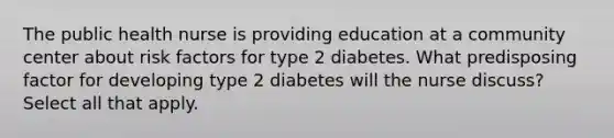 The public health nurse is providing education at a community center about risk factors for type 2 diabetes. What predisposing factor for developing type 2 diabetes will the nurse discuss? Select all that apply.