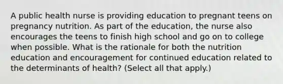 A public health nurse is providing education to pregnant teens on pregnancy nutrition. As part of the education, the nurse also encourages the teens to finish high school and go on to college when possible. What is the rationale for both the nutrition education and encouragement for continued education related to the determinants of health? (Select all that apply.)