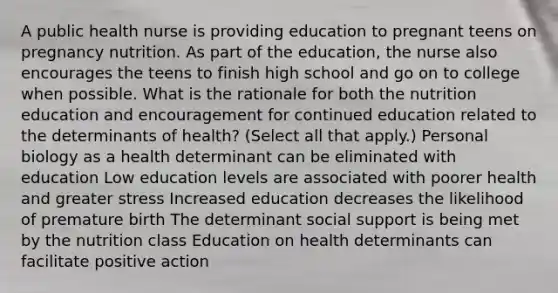 A public health nurse is providing education to pregnant teens on pregnancy nutrition. As part of the education, the nurse also encourages the teens to finish high school and go on to college when possible. What is the rationale for both the nutrition education and encouragement for continued education related to the determinants of health? (Select all that apply.) Personal biology as a health determinant can be eliminated with education Low education levels are associated with poorer health and greater stress Increased education decreases the likelihood of premature birth The determinant social support is being met by the nutrition class Education on health determinants can facilitate positive action