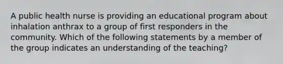 A public health nurse is providing an educational program about inhalation anthrax to a group of first responders in the community. Which of the following statements by a member of the group indicates an understanding of the teaching?