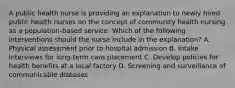 A public health nurse is providing an explanation to newly hired public health nurses on the concept of community health nursing as a population-based service. Which of the following interventions should the nurse include in the explanation? A. Physical assessment prior to hospital admission B. Intake interviews for long-term care placement C. Develop policies for health benefits at a local factory D. Screening and surveillance of communicable diseases