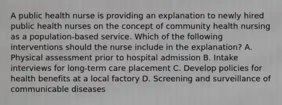 A public health nurse is providing an explanation to newly hired public health nurses on the concept of community health nursing as a population-based service. Which of the following interventions should the nurse include in the explanation? A. Physical assessment prior to hospital admission B. Intake interviews for long-term care placement C. Develop policies for health benefits at a local factory D. Screening and surveillance of communicable diseases