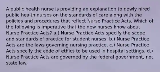 A public health nurse is providing an explanation to newly hired public health nurses on the standards of care along with the policies and procedures that reflect Nurse Practice Acts. Which of the following is imperative that the new nurses know about Nurse Practice Acts? a.) Nurse Practice Acts specify the scope and standards of practice for student nurses. b.) Nurse Practice Acts are the laws governing nursing practice. c.) Nurse Practice Acts specify the code of ethics to be used in hospital settings. d.) Nurse Practice Acts are governed by the federal government, not state law.