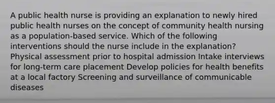 A public health nurse is providing an explanation to newly hired public health nurses on the concept of community health nursing as a population-based service. Which of the following interventions should the nurse include in the explanation? Physical assessment prior to hospital admission Intake interviews for long-term care placement Develop policies for health benefits at a local factory Screening and surveillance of communicable diseases