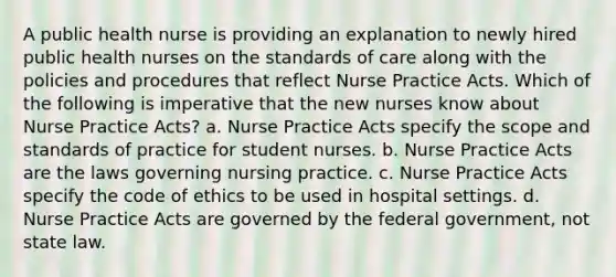 A public health nurse is providing an explanation to newly hired public health nurses on the standards of care along with the policies and procedures that reflect Nurse Practice Acts. Which of the following is imperative that the new nurses know about Nurse Practice Acts? a. Nurse Practice Acts specify the scope and standards of practice for student nurses. b. Nurse Practice Acts are the laws governing nursing practice. c. Nurse Practice Acts specify the code of ethics to be used in hospital settings. d. Nurse Practice Acts are governed by the federal government, not state law.