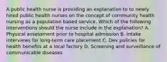 A public health nurse is providing an explanation to to newly hired public health nurses on the concept of community health nursing as a population based service. Which of the following interventions should the nurse include in the explanation? A. Physical assessment prior to hospital admission B. Intake interviews for long-term care placement C. Dev policies for health benefits at a local factory D. Screening and surveillance of communicable diseases
