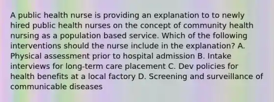 A public health nurse is providing an explanation to to newly hired public health nurses on the concept of community health nursing as a population based service. Which of the following interventions should the nurse include in the explanation? A. Physical assessment prior to hospital admission B. Intake interviews for long-term care placement C. Dev policies for health benefits at a local factory D. Screening and surveillance of communicable diseases