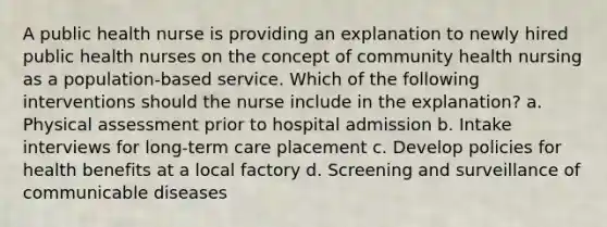 A public health nurse is providing an explanation to newly hired public health nurses on the concept of community health nursing as a population-based service. Which of the following interventions should the nurse include in the explanation? a. Physical assessment prior to hospital admission b. Intake interviews for long-term care placement c. Develop policies for health benefits at a local factory d. Screening and surveillance of communicable diseases