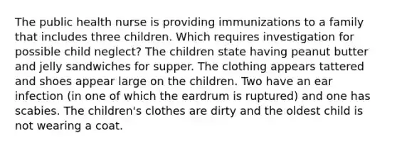 The public health nurse is providing immunizations to a family that includes three children. Which requires investigation for possible child neglect? The children state having peanut butter and jelly sandwiches for supper. The clothing appears tattered and shoes appear large on the children. Two have an ear infection (in one of which the eardrum is ruptured) and one has scabies. The children's clothes are dirty and the oldest child is not wearing a coat.