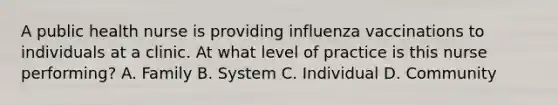 A public health nurse is providing influenza vaccinations to individuals at a clinic. At what level of practice is this nurse performing? A. Family B. System C. Individual D. Community