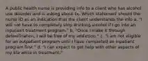 A public health nurse is providing info to a client who has alcohol use disorder and is asking about tx. Which statement should the nurse ID as an indication that the client understands the info a. "I will not have to completely stop drinking alcohol if I go into an inpatient treatment program." b. "Once I make it through detoxification, I will be free of my addiction." c. "I am not eligible for an outpatient program until I have completed an inpatient program first." d. "I can expect to get help with other aspects of my life while in treatment."