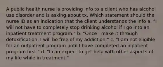 A public health nurse is providing info to a client who has alcohol use disorder and is asking about tx. Which statement should the nurse ID as an indication that the client understands the info a. "I will not have to completely stop drinking alcohol if I go into an inpatient treatment program." b. "Once I make it through detoxification, I will be free of my addiction." c. "I am not eligible for an outpatient program until I have completed an inpatient program first." d. "I can expect to get help with other aspects of my life while in treatment."