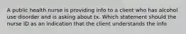 A public health nurse is providing info to a client who has alcohol use disorder and is asking about tx. Which statement should the nurse ID as an indication that the client understands the info