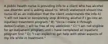 A public health nurse is providing info to a client who has alcohol use disorder and is asking about tx. Which statement should the nurse ID as an indication that the client understands the info A) "I will not have to completely stop drinking alcohol if I go into an inpatient treatment program." B) "Once I make it through detoxification, I will be free of my addiction." C) "I am not eligible for an outpatient program until I have completed an inpatient program first." D) "I can expect to get help with other aspects of my life while in treatment."