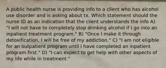 A public health nurse is providing info to a client who has alcohol use disorder and is asking about tx. Which statement should the nurse ID as an indication that the client understands the info A) "I will not have to completely stop drinking alcohol if I go into an inpatient treatment program." B) "Once I make it through detoxification, I will be free of my addiction." C) "I am not eligible for an outpatient program until I have completed an inpatient program first." D) "I can expect to get help with other aspects of my life while in treatment."