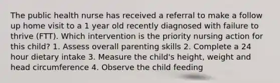 The public health nurse has received a referral to make a follow up home visit to a 1 year old recently diagnosed with failure to thrive (FTT). Which intervention is the priority nursing action for this child? 1. Assess overall parenting skills 2. Complete a 24 hour dietary intake 3. Measure the child's height, weight and head circumference 4. Observe the child feeding