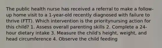 The public health nurse has received a referral to make a follow-up home visit to a 1-year-old recently diagnosed with failure to thrive (FTT). Which intervention is the prioritynursing action for this child? 1. Assess overall parenting skills 2. Complete a 24-hour dietary intake 3. Measure the child's height, weight, and head circumference 4. Observe the child feeding