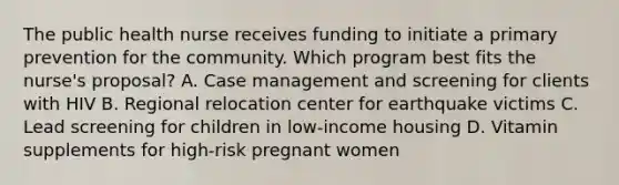 The public health nurse receives funding to initiate a primary prevention for the community. Which program best fits the nurse's proposal? A. Case management and screening for clients with HIV B. Regional relocation center for earthquake victims C. Lead screening for children in low-income housing D. Vitamin supplements for high-risk pregnant women