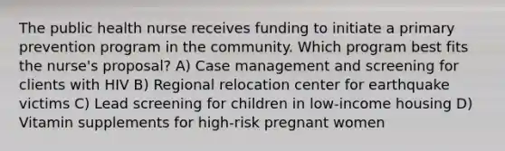 The public health nurse receives funding to initiate a primary prevention program in the community. Which program best fits the nurse's proposal? A) Case management and screening for clients with HIV B) Regional relocation center for earthquake victims C) Lead screening for children in low-income housing D) Vitamin supplements for high-risk pregnant women