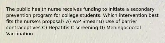 The public health nurse receives funding to initiate a secondary prevention program for college students. Which intervention best fits the nurse's proposal? A) PAP Smear B) Use of barrier contraceptives C) Hepatitis C screening D) Meningococcal Vaccination