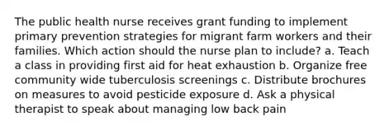 The public health nurse receives grant funding to implement primary prevention strategies for migrant farm workers and their families. Which action should the nurse plan to include? a. Teach a class in providing first aid for heat exhaustion b. Organize free community wide tuberculosis screenings c. Distribute brochures on measures to avoid pesticide exposure d. Ask a physical therapist to speak about managing low back pain