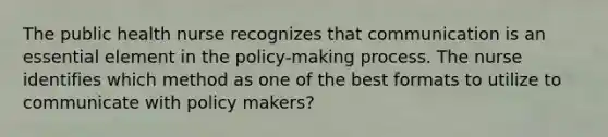 The public health nurse recognizes that communication is an essential element in the policy-making process. The nurse identifies which method as one of the best formats to utilize to communicate with policy makers?