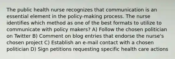 The public health nurse recognizes that communication is an essential element in the policy-making process. The nurse identifies which method as one of the best formats to utilize to communicate with policy makers? A) Follow the chosen politician on Twitter B) Comment on blog entries that endorse the nurse's chosen project C) Establish an e-mail contact with a chosen politician D) Sign petitions requesting specific health care actions