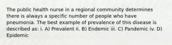 The public health nurse in a regional community determines there is always a specific number of people who have pneumonia. The best example of prevalence of this disease is described as: i. A) Prevalent ii. B) Endemic iii. C) Pandemic iv. D) Epidemic