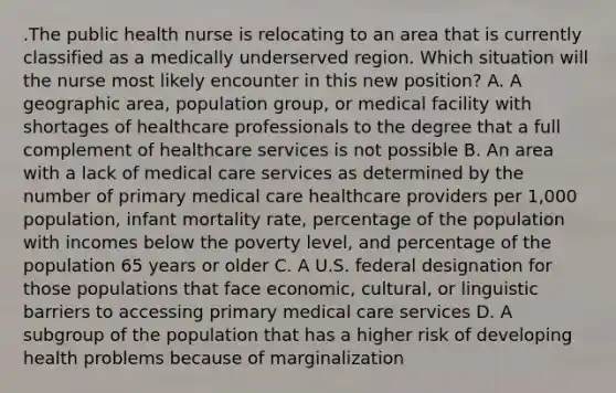 .The public health nurse is relocating to an area that is currently classified as a medically underserved region. Which situation will the nurse most likely encounter in this new position? A. A geographic area, population group, or medical facility with shortages of healthcare professionals to the degree that a full complement of healthcare services is not possible B. An area with a lack of medical care services as determined by the number of primary medical care healthcare providers per 1,000 population, infant mortality rate, percentage of the population with incomes below the poverty level, and percentage of the population 65 years or older C. A U.S. federal designation for those populations that face economic, cultural, or linguistic barriers to accessing primary medical care services D. A subgroup of the population that has a higher risk of developing health problems because of marginalization