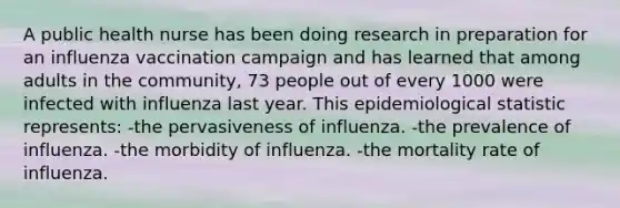 A public health nurse has been doing research in preparation for an influenza vaccination campaign and has learned that among adults in the community, 73 people out of every 1000 were infected with influenza last year. This epidemiological statistic represents: -the pervasiveness of influenza. -the prevalence of influenza. -the morbidity of influenza. -the mortality rate of influenza.