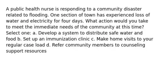 A public health nurse is responding to a community disaster related to flooding. One section of town has experienced loss of water and electricity for four days. What action would you take to meet the immediate needs of the community at this time? Select one: a. Develop a system to distribute safe water and food b. Set up an immunization clinic c. Make home visits to your regular case load d. Refer community members to counseling support resources