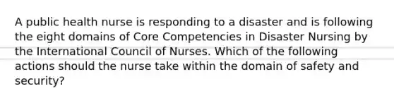 A public health nurse is responding to a disaster and is following the eight domains of Core Competencies in Disaster Nursing by the International Council of Nurses. Which of the following actions should the nurse take within the domain of safety and security?