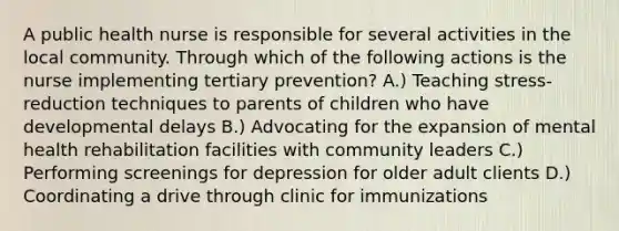 A public health nurse is responsible for several activities in the local community. Through which of the following actions is the nurse implementing tertiary prevention? A.) Teaching stress-reduction techniques to parents of children who have developmental delays B.) Advocating for the expansion of mental health rehabilitation facilities with community leaders C.) Performing screenings for depression for older adult clients D.) Coordinating a drive through clinic for immunizations