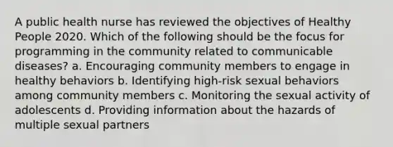 A public health nurse has reviewed the objectives of Healthy People 2020. Which of the following should be the focus for programming in the community related to communicable diseases? a. Encouraging community members to engage in healthy behaviors b. Identifying high-risk sexual behaviors among community members c. Monitoring the sexual activity of adolescents d. Providing information about the hazards of multiple sexual partners