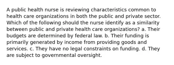 A public health nurse is reviewing characteristics common to health care organizations in both the public and private sector. Which of the following should the nurse identify as a similarity between public and private health care organizations? a. Their budgets are determined by federal law. b. Their funding is primarily generated by income from providing goods and services. c. They have no legal constraints on funding. d. They are subject to governmental oversight.