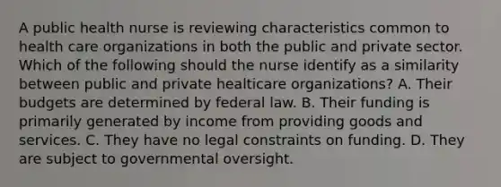 A public health nurse is reviewing characteristics common to health care organizations in both the public and private sector. Which of the following should the nurse identify as a similarity between public and private healticare organizations? A. Their budgets are determined by federal law. B. Their funding is primarily generated by income from providing goods and services. C. They have no legal constraints on funding. D. They are subject to governmental oversight.