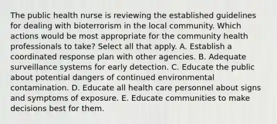 The public health nurse is reviewing the established guidelines for dealing with bioterrorism in the local community. Which actions would be most appropriate for the community health professionals to take? Select all that apply. A. Establish a coordinated response plan with other agencies. B. Adequate surveillance systems for early detection. C. Educate the public about potential dangers of continued environmental contamination. D. Educate all health care personnel about signs and symptoms of exposure. E. Educate communities to make decisions best for them.