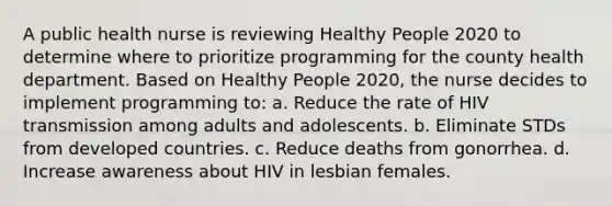 A public health nurse is reviewing Healthy People 2020 to determine where to prioritize programming for the county health department. Based on Healthy People 2020, the nurse decides to implement programming to: a. Reduce the rate of HIV transmission among adults and adolescents. b. Eliminate STDs from developed countries. c. Reduce deaths from gonorrhea. d. Increase awareness about HIV in lesbian females.